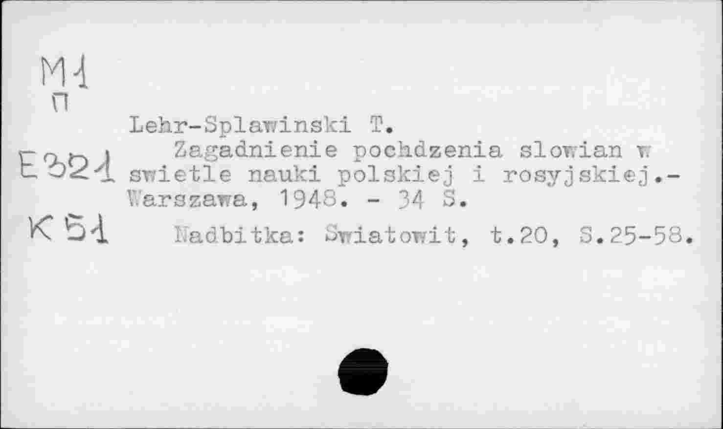 ﻿п
Lehr-Splawinski T.
Zagadnienie pochdzenia slowian г svrietle nauki polskiej і rosyjskiej.-Warszawa, 1948. - 34 S.
Nadbitka: Swiatowit, t.20, S.25-58.